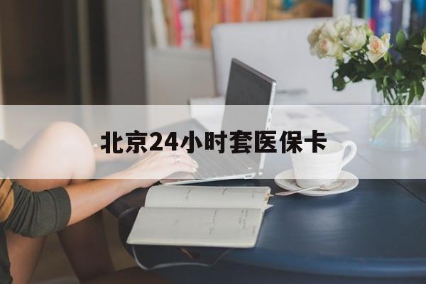 张家口24小时套医保卡(北京医保卡优惠政策)