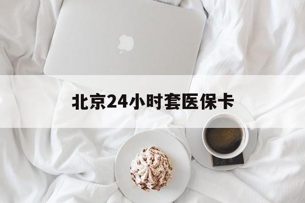 张家口24小时套医保卡(北京医保卡优惠政策)