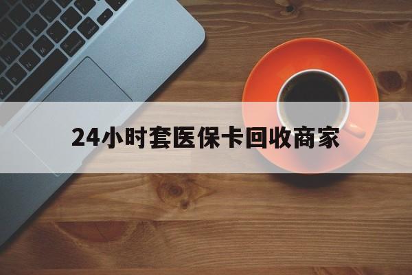 张家口24小时套医保卡回收商家(医保卡刷药回收群)