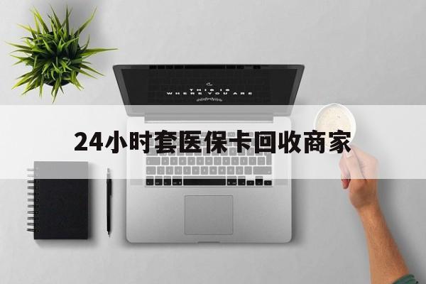 张家口24小时套医保卡回收商家(高价回收医保卡联系方式)