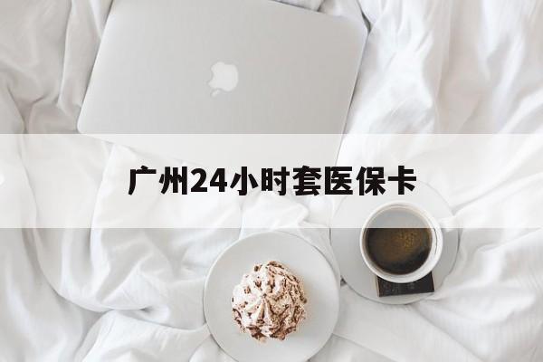 张家口广州24小时套医保卡(广州哪里有套医保卡地方)