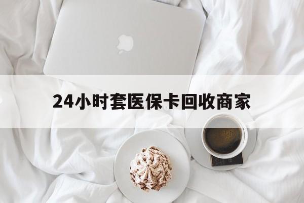 张家口24小时套医保卡回收商家(24小时套医保卡回收商家会知道吗)