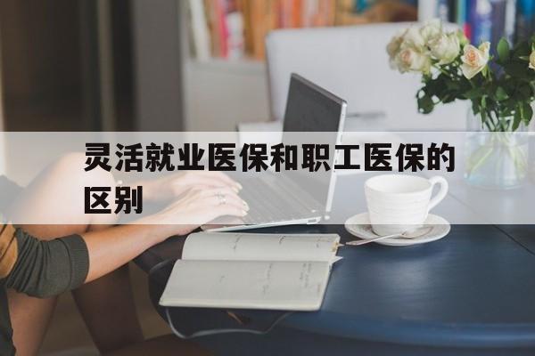 张家口灵活就业医保和职工医保的区别(天津灵活就业医保和职工医保的区别)